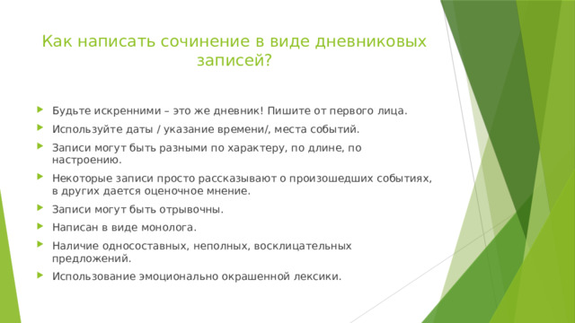 Как написать сочинение в виде дневниковых записей?   Будьте искренними – это же дневник! Пишите от первого лица. Используйте даты / указание времени/, места событий. Записи могут быть разными по характеру, по длине, по настроению. Некоторые записи просто рассказывают о произошедших событиях, в других дается оценочное мнение. Записи могут быть отрывочны. Написан в виде монолога. Наличие односоставных, неполных, восклицательных предложений. Использование эмоционально окрашенной лексики. 