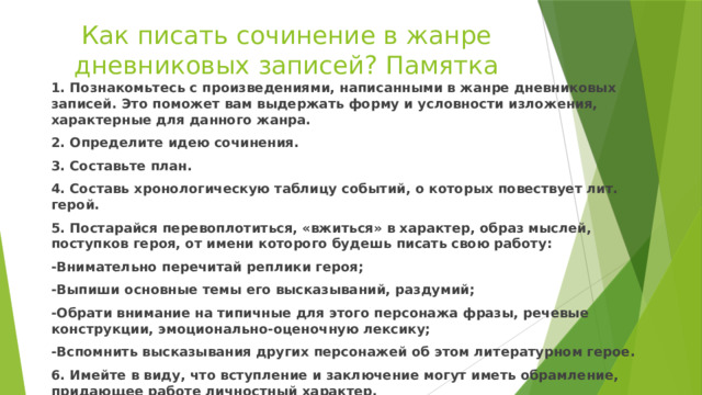 Как писать сочинение в жанре дневниковых записей? Памятка   1. Познакомьтесь с произведениями, написанными в жанре дневниковых записей. Это поможет вам выдержать форму и условности изложения, характерные для данного жанра. 2. Определите идею сочинения. 3. Составьте план. 4. Составь хронологическую таблицу событий, о которых повествует лит. герой. 5. Постарайся перевоплотиться, «вжиться» в характер, образ мыслей, поступков героя, от имени которого будешь писать свою работу: -Внимательно перечитай реплики героя; -Выпиши основные темы его высказываний, раздумий; -Обрати внимание на типичные для этого персонажа фразы, речевые конструкции, эмоционально-оценочную лексику; -Вспомнить высказывания других персонажей об этом литературном герое. 6. Имейте в виду, что вступление и заключение могут иметь обрамление, придающее работе личностный характер. 7. Помните, что дневниковые записи помогают проследить за становлением личности, раскрывают внутренний мир героя. Проверьте, отвечает ли этим требованиям ваше сочинение. 