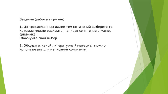 Задание (работа в группе): 1. Из предложенных далее тем сочинений выберете те, которые можно раскрыть, написав сочинение в жанре дневника. Обоснуйте свой выбор. 2. Обсудите, какой литературный материал можно использовать для написания сочинения. 