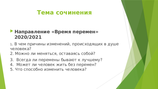 Тема сочинения Направление «Время перемен» 2020/2021 1 . В чем причины изменений, происходящих в душе человека?  2. Можно ли меняться, оставаясь собой? 3.  Всегда ли перемены бывают к лучшему?  4.   Может ли человек жить без перемен?  5. Что способно изменить человека? 