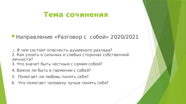 Тема сочинения Направление «Разговор с собой» 2020/2021    1 . В чем состоит опасность душевного разлада?  2. Как узнать о сильных и слабых сторонах собственной личности?  3. Что значит быть честным с самим собой? 4. Важно ли быть в гармонии с собой? 5.   Помогает ли любовь понять себя? 6.   Что помогает человеку лучше понять себя?   