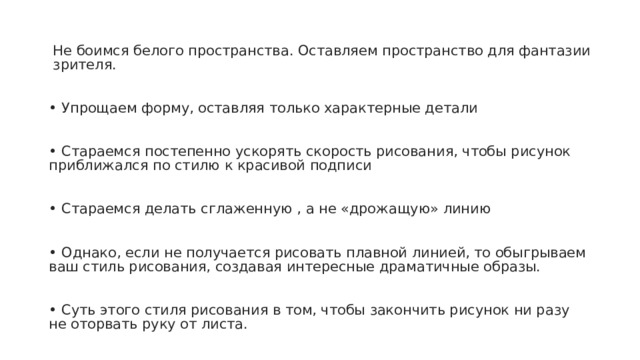 Не боимся белого пространства. Оставляем пространство для фантазии зрителя. ⠀ ⠀ • Упрощаем форму, оставляя только характерные детали⠀ ⠀ • Стараемся постепенно ускорять скорость рисования, чтобы рисунок приближался по стилю к красивой подписи ⠀ ⠀ •  Стараемся делать сглаженную , а не «дрожащую» линию⠀ ⠀ • Однако, если не получается рисовать плавной линией, то обыгрываем ваш стиль рисования, создавая интересные драматичные образы. ⠀ ⠀ • Суть этого стиля рисования в том, чтобы закончить рисунок ни разу не оторвать руку от листа. ⠀ 