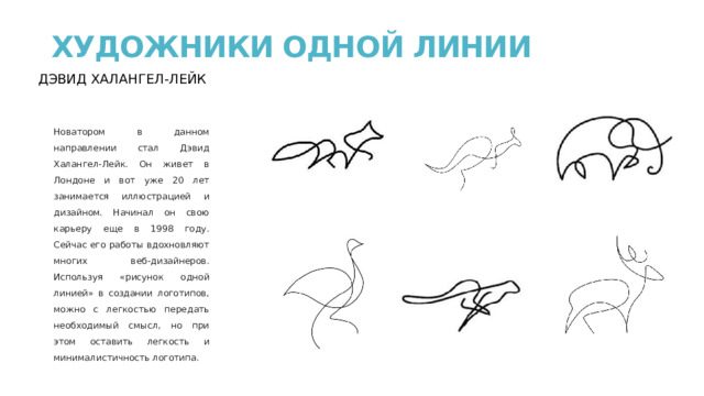 ХУДОЖНИКИ ОДНОЙ ЛИНИИ   ДЭВИД ХАЛАНГЕЛ-ЛЕЙК Новатором в данном направлении стал Дэвид Халангел-Лейк. Он живет в Лондоне и вот уже 20 лет занимается иллюстрацией и дизайном. Начинал он свою карьеру еще в 1998 году. Сейчас его работы вдохновляют многих веб-дизайнеров. Используя «рисунок одной линией» в создании логотипов, можно с легкостью передать необходимый смысл, но при этом оставить легкость и минималистичность логотипа. 