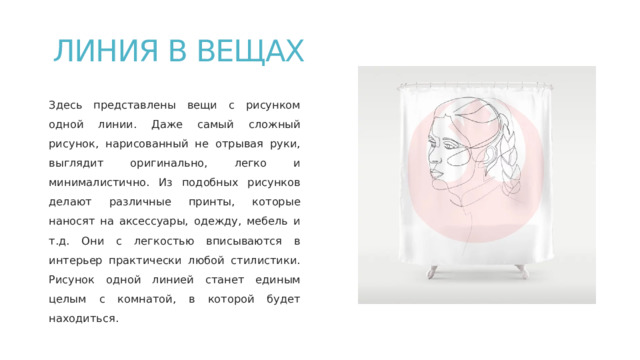 ЛИНИЯ В ВЕЩАХ   Здесь представлены вещи с рисунком одной линии. Даже самый сложный рисунок, нарисованный не отрывая руки, выглядит оригинально, легко и минималистично. Из подобных рисунков делают различные принты, которые наносят на аксессуары, одежду, мебель и т.д. Они с легкостью вписываются в интерьер практически любой стилистики. Рисунок одной линией станет единым целым с комнатой, в которой будет находиться. 