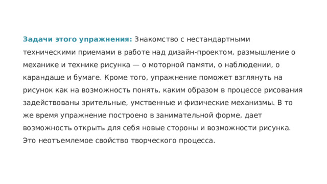 Задачи этого упражнения: Знакомство с нестандартными техническими приемами в работе над дизайн-проектом, размышление о механике и технике рисунка — о моторной памяти, о наблюдении, о карандаше и бумаге. Кроме того, упражнение поможет взглянуть на рисунок как на возможность понять, каким образом в процессе рисования задействованы зрительные, умственные и физические механизмы. В то же время упражнение построено в занимательной форме, дает возможность открыть для себя новые стороны и возможности рисунка. Это неотъемлемое свойство творческого процесса. 