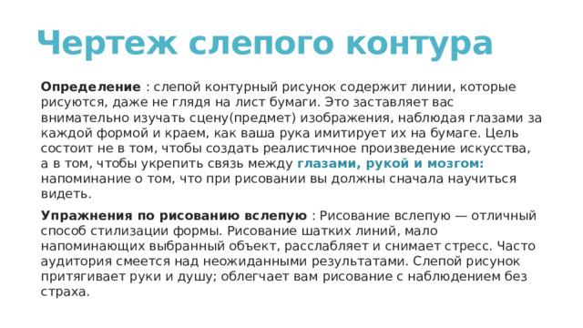 Чертеж слепого контура   Определение  : слепой контурный рисунок содержит линии, которые рисуются, даже не глядя на лист бумаги. Это заставляет вас внимательно изучать сцену(предмет) изображения, наблюдая глазами за каждой формой и краем, как ваша рука имитирует их на бумаге. Цель состоит не в том, чтобы создать реалистичное произведение искусства, а в том, чтобы укрепить связь между глазами, рукой и мозгом: напоминание о том, что при рисовании вы должны сначала научиться видеть. Упражнения по рисованию вслепую  : Рисование вслепую — отличный способ стилизации формы. Рисование шатких линий, мало напоминающих выбранный объект, расслабляет и снимает стресс. Часто аудитория смеется над неожиданными результатами. Слепой рисунок притягивает руки и душу; облегчает вам рисование с наблюдением без страха. 