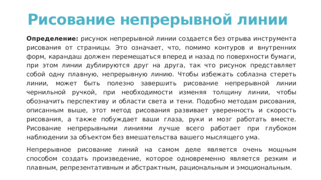 Рисование непрерывной линии   Определение: рисунок непрерывной линии создается без отрыва инструмента рисования от страницы. Это означает, что, помимо контуров и внутренних форм, карандаш должен перемещаться вперед и назад по поверхности бумаги, при этом линии дублируются друг на друга, так что рисунок представляет собой одну плавную, непрерывную линию. Чтобы избежать соблазна стереть линии, может быть полезно завершить рисование непрерывной линии чернильной ручкой, при необходимости изменяя толщину линии, чтобы обозначить перспективу и области света и тени. Подобно методам рисования, описанным выше, этот метод рисования развивает уверенность и скорость рисования, а также побуждает ваши глаза, руки и мозг работать вместе. Рисование непрерывными линиями лучше всего работает при глубоком наблюдении за объектом без вмешательства вашего мыслящего ума. Непрерывное рисование линий на самом деле является очень мощным способом создать произведение, которое одновременно является резким и плавным, репрезентативным и абстрактным, рациональным и эмоциональным. 