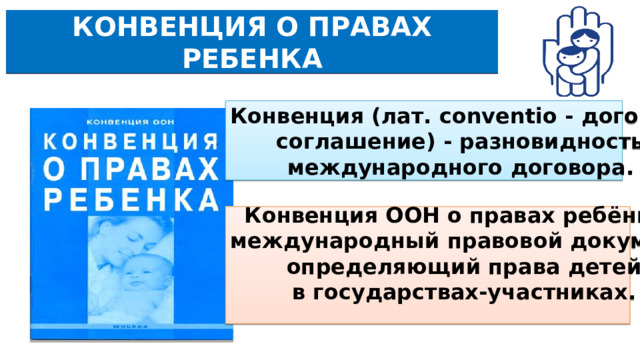 КОНВЕНЦИЯ О ПРАВАХ РЕБЕНКА Конвенция (лат. conventio - договор, соглашение) - разновидность международного договора.   Конвенция ООН о правах ребёнка – международный правовой документ, определяющий права детей в государствах-участниках. 