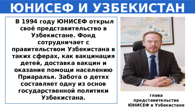 ЮНИСЕФ И УЗБЕКИСТАН  В 1994 году ЮНИСЕФ открыл своё представительство в Узбекистане. Фонд сотрудничает с правительством Узбекистана в таких сферах, как вакцинация детей, доставка вакцин и оказание помощи населению Приаралья. Забота о детях составляет одну из основ государственной политики Узбекистана. глава представительства ЮНИСЕФ в Узбекистане Саша ГРАУМАНН 
