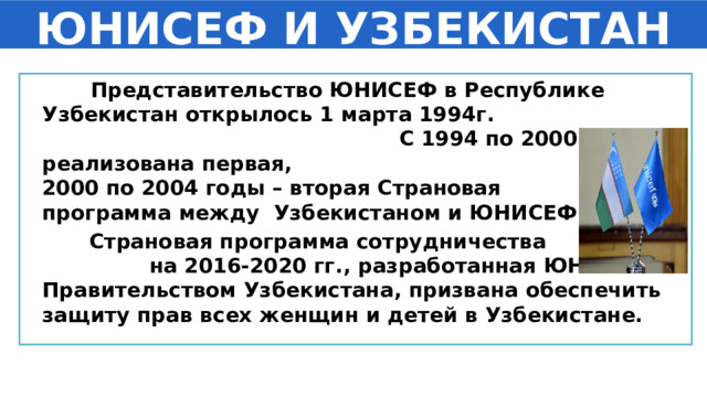 ЮНИСЕФ И УЗБЕКИСТАН  Представительство ЮНИСЕФ в Республике Узбекистан открылось 1 марта 1994г. С 1994 по 2000гг. была реализована первая, с 2000 по 2004 годы – вторая Страновая программа между  Узбекистаном и ЮНИСЕФ.  Страновая программа сотрудничества на 2016-2020 гг., разработанная ЮНИСЕФ и Правительством Узбекистана, призвана обеспечить защиту прав всех женщин и детей в Узбекистане. 