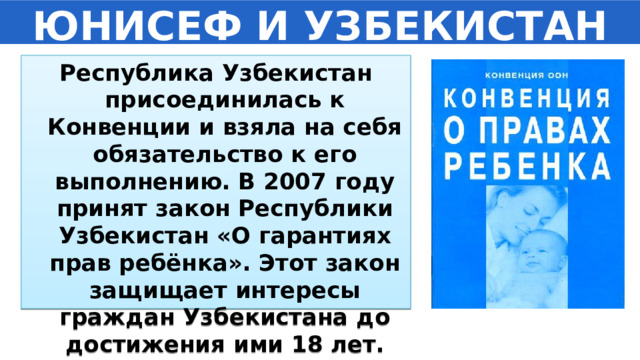 ЮНИСЕФ И УЗБЕКИСТАН Республика Узбекистан присоединилась к Конвенции и взяла на себя обязательство к его выполнению. В 2007 году принят закон Республики Узбекистан «О гарантиях прав ребёнка». Этот закон защищает интересы граждан Узбекистана до достижения ими 18 лет. 
