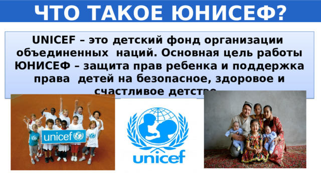 ЧТО ТАКОЕ ЮНИСЕФ? UNICEF – это детский фонд организации объединенных наций. Основная цель работы ЮНИСЕФ – защита прав ребенка и поддержка права детей на безопасное, здоровое и счастливое детство. 