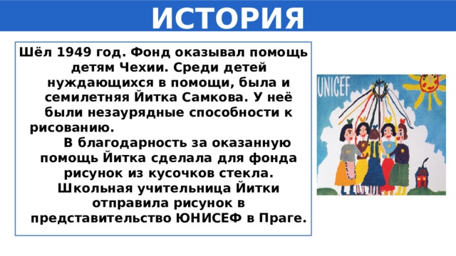 ИСТОРИЯ Шёл 1949 год. Фонд оказывал помощь детям Чехии. Среди детей нуждающихся в помощи, была и семилетняя Йитка Самкова. У неё были незаурядные способности к рисованию. В благодарность за оказанную помощь Йитка сделала для фонда рисунок из кусочков стекла. Школьная учительница Йитки отправила рисунок в представительство ЮНИСЕФ в Праге. 