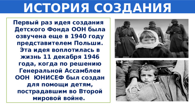 ИСТОРИЯ СОЗДАНИЯ Первый раз идея создания Детского Фонда ООН была озвучена еще в 1940 году представителем Польши. Эта идея воплотилась в жизнь 11 декабря 1946 года, когда по решению Генеральной Ассамблеи ООН ЮНИСЕФ был создан для помощи детям, пострадавшим во Второй мировой войне. 