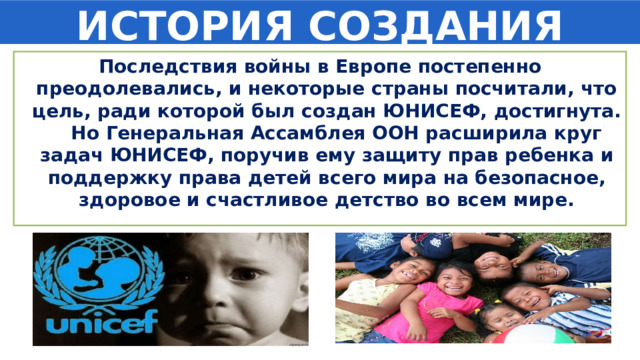 ИСТОРИЯ СОЗДАНИЯ Последствия войны в Европе постепенно преодолевались, и некоторые страны посчитали, что цель, ради которой был создан ЮНИСЕФ, достигнута. Но Генеральная Ассамблея ООН расширила круг задач ЮНИСЕФ, поручив ему защиту прав ребенка и поддержку права детей всего мира на безопасное, здоровое и счастливое детство во всем мире. 