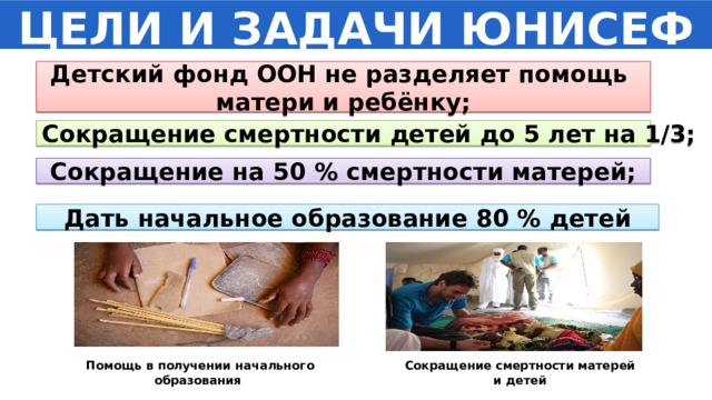 ЦЕЛИ И ЗАДАЧИ ЮНИСЕФ Детский фонд ООН не разделяет помощь матери и ребёнку; Сокращение смертности детей до 5 лет на 1/3; Сокращение на 50 % смертности матерей; Дать начальное образование 80 % детей Помощь в получении начального образования Сокращение смертности матерей и детей 