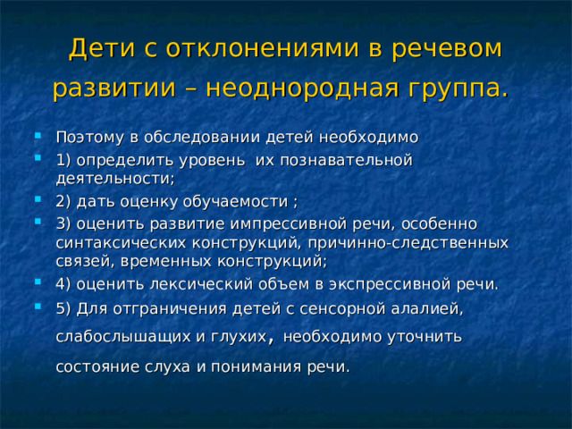 Дети с отклонениями в речевом развитии – неоднородная группа.  Поэтому в обследовании детей необходимо 1) определить уровень их познавательной деятельности; 2) дать оценку обучаемости ; 3) оценить развитие импрессивной речи, особенно синтаксических конструкций, причинно-следственных связей, временных конструкций; 4) оценить лексический объем в экспрессивной речи. 5) Для отграничения детей с сенсорной алалией, слабослышащих и глухих , необходимо уточнить состояние слуха и понимания речи.  