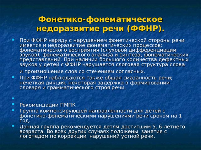 Фонетико-фонематическое недоразвитие речи (ФФНР). При ФФНР наряду с нарушением фонетической стороны речи имеется и недоразвитие фонематических процессов: фонематического восприятия (слуховой дифференциации звуков), фонематического анализа и синтеза, фонематических представлений. При наличии большого количества дефектных звуков у детей с ФФНР нарушается слоговая структура слова и произношение слов со стечением согласных.  При ФФНР наблюдаются также общая смазанность речи; нечеткая дикция, некоторая задержка в формировании словаря и грамматического строя речи.  Рекомендации ПМПК Группа компенсирующей направленности для детей с фонетико-фонематическими нарушениями речи сроком на 1 год. Данная группа рекомендуется детям достигшим 5, 6-летнего возраста. Во всех других случаях положены занятия с логопедом по коррекции нарушений устной речи. 