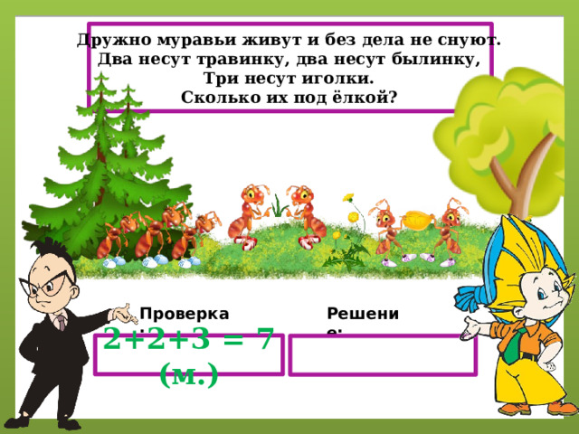 Дружно муравьи живут и без дела не снуют. Два несут травинку, два несут былинку, Три несут иголки. Сколько их под ёлкой? Проверка: Решение: 2+2+3 = 7 (м.) 