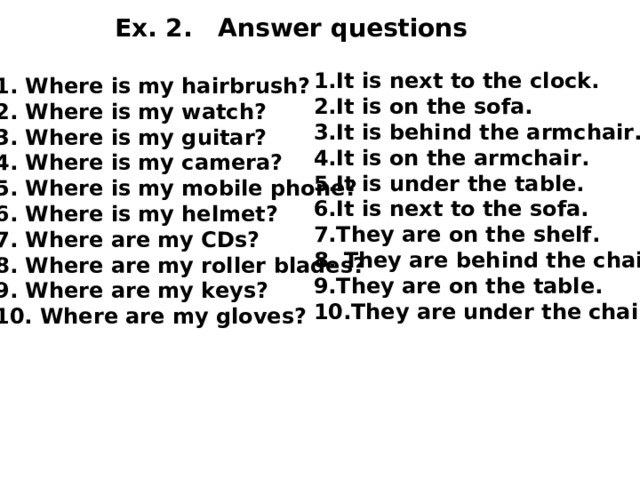 Ex. 2. Answer questions 1.It is next to the clock. 2.It is on the sofa. 3.It is behind the armchair. 4.It is on the armchair. 5.It is under the table. 6.It is next to the sofa. 7.They are on the shelf. 8. They are behind the chair. 9.They are on the table. 10.They are under the chair.  1. Where is my hairbrush? 2. Where is my watch? 3. Where is my guitar? 4. Where is my camera? 5. Where is my mobile phone? 6. Where is my helmet? 7. Where are my CDs? 8. Where are my roller blades? 9. Where are my keys? 10. Where are my gloves? 