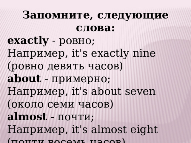 Запомните, следующие слова: exactly  - ровно; Например, it's exactly nine (ровно девять часов)   about  - примерно; Например, it's about seven (около семи часов)   almost  - почти; Например, it's almost eight (почти восемь часов) 