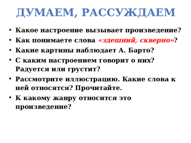 Думаем, рассуждаем Какое настроение вызывает произведение? Как понимаете слова «здешний, скверно» ? Какие картины наблюдает А. Барто? С каким настроением говорит о них? Радуется или грустит? Рассмотрите иллюстрацию. Какие слова к ней относятся? Прочитайте. К какому жанру относится это произведение? 