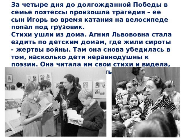 За четыре дня до долгожданной Победы в семье поэтессы произошла трагедия – ее сын Игорь во время катания на велосипеде попал под грузовик.  Стихи ушли из дома. Агния Львововна стала ездить по детским домам, где жили сироты - жертвы войны. Там она снова убедилась в том, насколько дети неравнодушны к поэзии. Она читала им свои стихи и видела, как дети начинали улыбаться.   
