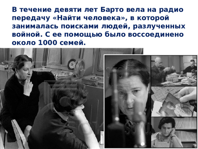 В течение девяти лет Барто вела на радио передачу «Найти человека», в которой занималась поисками людей, разлученных войной. С ее помощью было воссоединено около 1000 семей. 