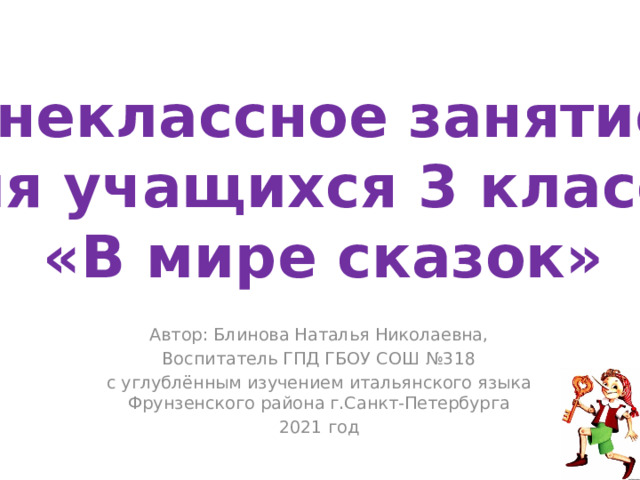 Внеклассное занятие для учащихся 3 класса «В мире сказок» Автор: Блинова Наталья Николаевна, Воспитатель ГПД ГБОУ СОШ №318 с углублённым изучением итальянского языка Фрунзенского района г.Санкт-Петербурга 2021 год 