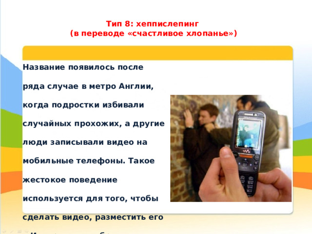 Тип 8: хеппислепинг  (в переводе «счастливое хлопанье»)   Название появилось после ряда случае в метро Англии, когда подростки избивали случайных прохожих, а другие люди записывали видео на мобильные телефоны. Такое жестокое поведение используется для того, чтобы сделать видео, разместить его в Интернете и набрать большое количество просмотров. Вот такая страшная реальность. 