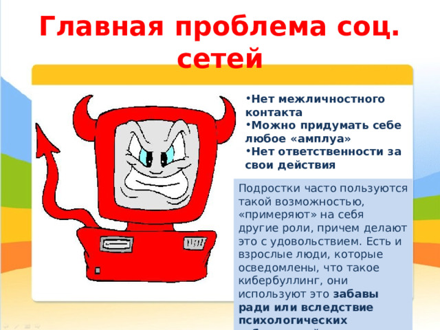 Главная проблема соц. сетей Нет межличностного контакта Можно придумать себе любое «амплуа» Нет ответственности за свои действия Подростки часто пользуются такой возможностью, «примеряют» на себя другие роли, причем делают это с удовольствием. Есть и взрослые люди, которые осведомлены, что такое кибербуллинг, они используют это забавы ради или вследствие психологических заболеваний 