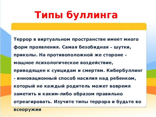 Типы буллинга Террор в виртуальном пространстве имеет много форм проявления. Самая безобидная – шутки, приколы. На противоположной же стороне – мощное психологическое воздействие, приводящее к суицидам и смертям. Кибербуллинг - инновационный способ насилия над ребенком, который не каждый родитель может вовремя заметить и каким-либо образом правильно отреагировать. Изучите типы террора и будьте во всеоружии 