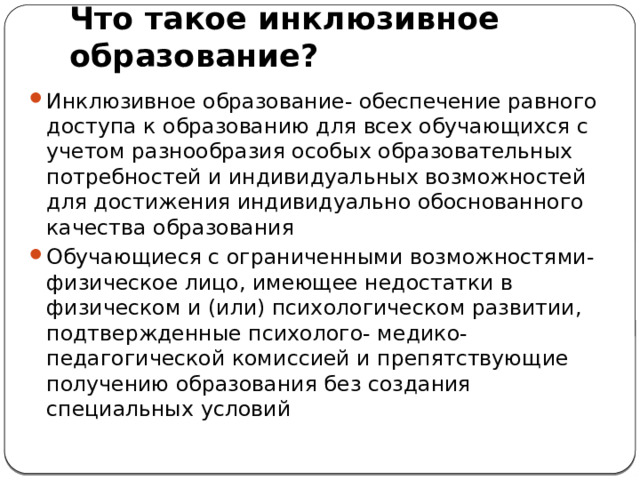 Что такое инклюзивное образование? Инклюзивное образование- обеспечение равного доступа к образованию для всех обучающихся с учетом разнообразия особых образовательных потребностей и индивидуальных возможностей для достижения индивидуально обоснованного качества образования Обучающиеся с ограниченными возможностями- физическое лицо, имеющее недостатки в физическом и (или) психологическом развитии, подтвержденные психолого- медико-педагогической комиссией и препятствующие получению образования без создания специальных условий 