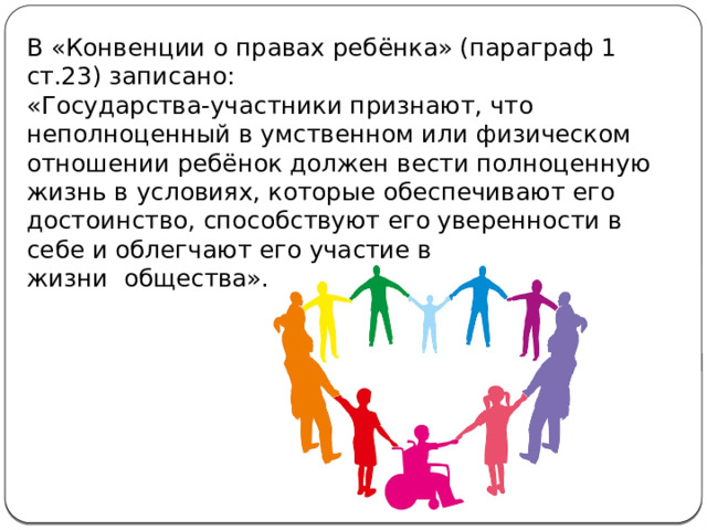 В «Конвенции о правах ребёнка» (параграф 1 ст.23) записано:  «Государства-участники признают, что неполноценный в умственном или физическом отношении ребёнок должен вести полноценную жизнь в условиях, которые обеспечивают его достоинство, способствуют его уверенности в себе и облегчают его участие в жизни  общества». 