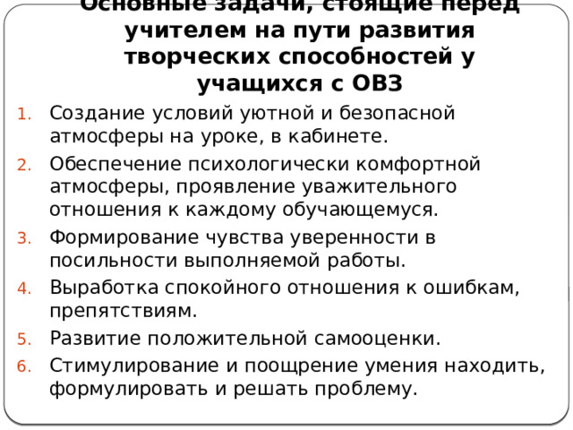 Основные задачи, стоящие перед учителем на пути развития творческих способностей у учащихся с ОВЗ Создание условий уютной и безопасной атмосферы на уроке, в кабинете. Обеспечение психологически комфортной атмосферы, проявление уважительного отношения к каждому обучающемуся. Формирование чувства уверенности в посильности выполняемой работы. Выработка спокойного отношения к ошибкам, препятствиям. Развитие положительной самооценки. Стимулирование и поощрение умения находить, формулировать и решать проблему. 