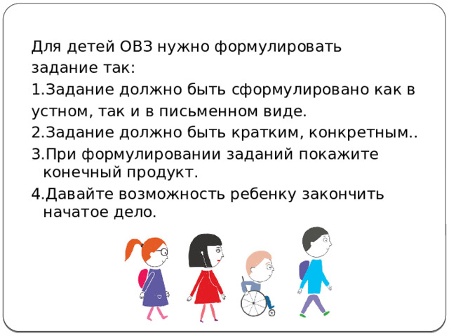 Для детей ОВЗ нужно формулировать задание так:  1.Задание должно быть сформулировано как в устном, так и в письменном виде.  2.Задание должно быть кратким, конкретным..  3.При формулировании заданий покажите конечный продукт. 4.Давайте возможность ребенку закончить начатое дело. 