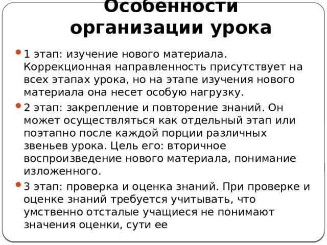 Особенности организации урока 1 этап: изучение нового материала. Коррекционная направленность присутствует на всех этапах урока, но на этапе изучения нового материала она несет особую нагрузку. 2 этап: закрепление и повторение знаний. Он может осуществляться как отдельный этап или поэтапно после каждой порции различных звеньев урока. Цель его: вторичное воспроизведение нового материала, понимание изложенного. 3 этап: проверка и оценка знаний. При проверке и оценке знаний требуется учитывать, что умственно отсталые учащиеся не понимают значения оценки, сути ее 