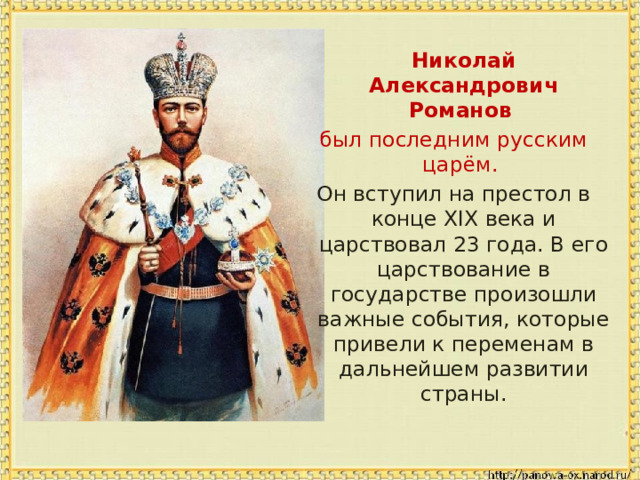 Николай Александрович Романов  был последним русским царём. Он вступил на престол в конце XIX века и царствовал 23 года. В его царствование в государстве произошли важные события, которые привели к переменам в дальнейшем развитии страны. 