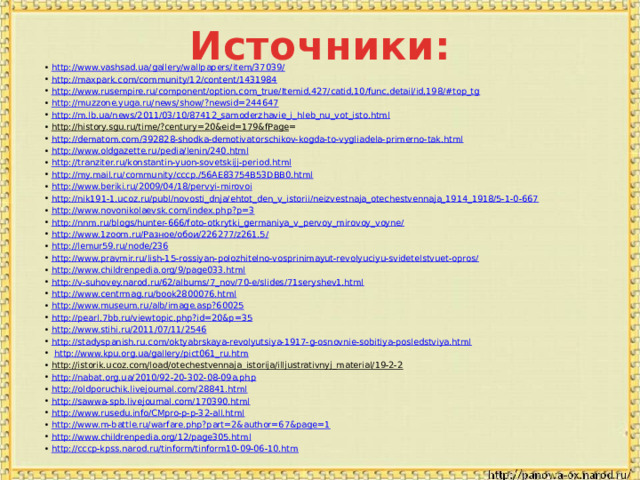 Источники: http://www.vashsad.ua/gallery/wallpapers/item/37039/ http://maxpark.com/community/12/content/1431984 http://www.rusempire.ru/component/option,com_true/Itemid,427/catid,10/func,detail/id,198/#top_tg http://muzzone.yuga.ru/news/show/?newsid=244647 http://m.lb.ua/news/2011/03/10/87412_samoderzhavie_i_hleb_nu_vot_isto.html http://history.sgu.ru/time/?century=20&eid=179&fPage = http://dematom.com/392828-shodka-demotivatorschikov-kogda-to-vygliadela-primerno-tak.html http://www.oldgazette.ru/pedia/lenin/240.html http://tranziter.ru/konstantin-yuon-sovetskijj-period.html http://my.mail.ru/community/cccp./56AE83754B53DBB0.html http://www.beriki.ru/2009/04/18/pervyi-mirovoi http://nik191-1.ucoz.ru/publ/novosti_dnja/ehtot_den_v_istorii/neizvestnaja_otechestvennaja_1914_1918/5-1-0-667 http://www.novonikolaevsk.com/index.php?p=3 http://nnm.ru/blogs/hunter-666/foto-otkrytki_germaniya_v_pervoy_mirovoy_voyne/ http://www.1zoom.ru/Разное/обои/226277/z261.5/ http://lemur59.ru/node/236 http://www.pravmir.ru/lish-15-rossiyan-polozhitelno-vosprinimayut-revolyuciyu-svidetelstvuet-opros/ http://www.childrenpedia.org/9/page033.html http://v-suhovey.narod.ru/62/albums/7_nov/70-e/slides/71seryshev1.html http://www.centrmag.ru/book2800076.html http://www.museum.ru/alb/image.asp?60025 http://pearl.7bb.ru/viewtopic.php?id=20&p=35 http://www.stihi.ru/2011/07/11/2546 http://stadyspanish.ru.com/oktyabrskaya-revolyutsiya-1917-g-osnovnie-sobitiya-posledstviya.html  http://www.kpu.org.ua/gallery/pict061_ru.htm http://istorik.ucoz.com/load/otechestvennaja_istorija/illjustrativnyj_material/19-2-2  http://nabat.org.ua/2010/92-20-302-08-09a.php http://oldporuchik.livejournal.com/28841.html http://sawwa-spb.livejournal.com/170390.html http://www.rusedu.info/CMpro-p-p-32-all.html http://www.m-battle.ru/warfare.php?part=2&author=67&page=1 http://www.childrenpedia.org/12/page305.html http://cccp-kpss.narod.ru/tinform/tinform10-09-06-10.htm 