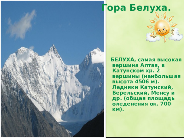 Гора Белуха.    БЕЛУХА, самая высокая вершина Алтая, в Катунском хр. 2 вершины (наибольшая высота 4506 м). Ледники Катунский, Берельский, Менсу и др. (общая площадь оледенения ок. 700 км). Гора Белуха, ее высота 4506 м.  