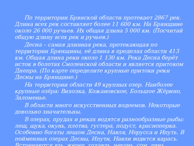     По территории Брянской области протекает 2867 рек. Длина всех рек составляет более 11 600 км. На Брянщине около 26 000 ручьев. Их общая длина 5 000 км. (Посчитай общую длину всех рек и ручьев.)   Десна – самая длинная река, протекающая по территории Брянщины, её длина в пределах области 413 км. Общая длина реки около 1 130 км. Река Десна берёт исток в болотах Смоленской области и является притоком Днепра. (По карте определите крупные притоки реки Десны на Брянщине.)   На территории области 49 крупных озер. Наиболее крупные озёра: Вихолка, Кожановское, Большое Жёрино, Заломенье.   В области много искусственных водоемов. Некоторые довольно значительны.   В озерах, прудах и реках водятся разнообразные рыбы: лещ, щука, окунь, плотва, густера, подуст, красноперка. Особенно богаты лещом Десна, Навля, Нерусса и Ипуть. В пойменных озерах Десны, Ипути, Навли водится карась. Встречаются язь, жерех, голавль, чехонь, сом, линь, налим, сазан. 