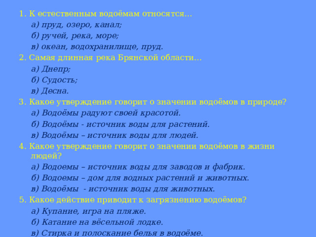 1. К естественным водоёмам относятся…  а) пруд, озеро, канал;  б) ручей, река, море;  в) океан, водохранилище, пруд. 2. Самая длинная река Брянской области…  а) Днепр;  б) Судость;  в) Десна. 3. Какое утверждение говорит о значении водоёмов в природе?  а) Водоёмы радуют своей красотой.  б) Водоёмы - источник воды для растений.  в) Водоёмы – источник воды для людей. 4. Какое утверждение говорит о значении водоёмов в жизни людей?  а) Водоемы – источник воды для заводов и фабрик.  б) Водоемы – дом для водных растений и животных.  в) Водоёмы - источник воды для животных. 5. Какое действие приводит к загрязнению водоёмов?  а) Купание, игра на пляже.  б) Катание на вёсельной лодке.  в) Стирка и полоскание белья в водоёме. 