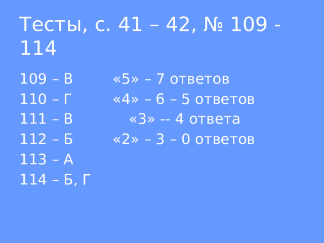Тесты, с. 41 – 42, № 109 - 114 109 – В    «5» – 7 ответов 110 – Г    «4» – 6 – 5 ответов 111 – В    «3» -- 4 ответа 112 – Б    «2» – 3 – 0 ответов 113 – А  114 – Б, Г 