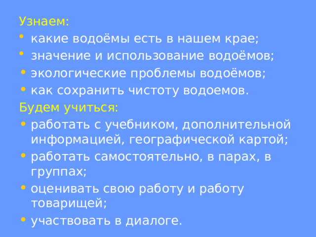 Узнаем: какие водоёмы есть в нашем крае; значение и использование водоёмов; экологические проблемы водоёмов; как сохранить чистоту водоемов. Будем учиться: работать с учебником, дополнительной информацией, географической картой; работать самостоятельно, в парах, в группах; оценивать свою работу и работу товарищей; участвовать в диалоге. 