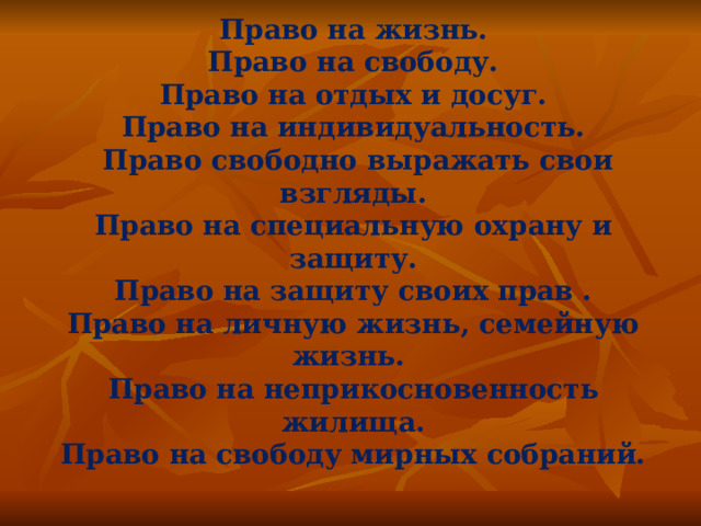 Право на жизнь. Право на свободу. Право на отдых и досуг. Право на индивидуальность.  Право свободно выражать свои взгляды. Право на специальную охрану и защиту. Право на защиту своих прав . Право на личную жизнь, семейную жизнь. Право на неприкосновенность жилища. Право на свободу мирных собраний.  