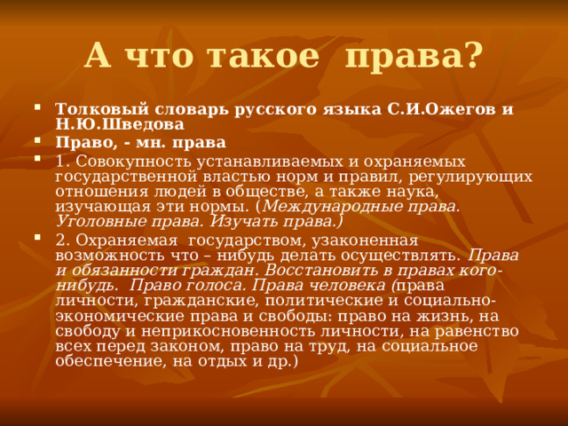 А что такое права? Толковый словарь русского языка С.И.Ожегов и Н.Ю.Шведова Право, - мн. права 1. Совокупность устанавливаемых и охраняемых государственной властью норм и правил, регулирующих отношения людей в обществе, а также наука, изучающая эти нормы. ( Международные права. Уголовные права. Изучать права.) 2. Охраняемая государством, узаконенная возможность что – нибудь делать осуществлять. Права и обязанности граждан. Восстановить в правах кого-нибудь.  Право голоса. Права человека ( права личности, гражданские, политические и социально-экономические права и свободы: право на жизнь, на свободу и неприкосновенность личности, на равенство всех перед законом, право на труд, на социальное обеспечение, на отдых и др.) 