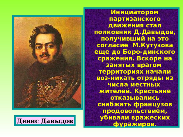  Инициатором партизанского движения стал полковник Д.Давыдов, получивший на это согласие М.Кутузова еще до Боро-динского сражения. Вскоре на занятых врагом территориях начали воз-никать отряды из числа местных жителей. Крестьяне отказывались снабжать французов продовольствием, убивали вражеских фуражиров. Денис Давыдов 