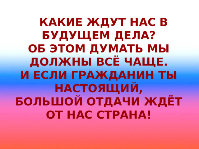 Какие ждут нас в будущем дела?  Об этом думать мы должны всё чаще.  И если гражданин ты настоящий,  Большой отдачи ждёт от нас страна!   