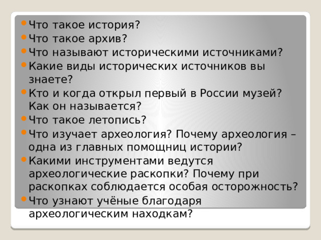 Что такое история? Что такое архив? Что называют историческими источниками? Какие виды исторических источников вы знаете? Кто и когда открыл первый в России музей? Как он называется? Что такое летопись? Что изучает археология? Почему археология – одна из главных помощниц истории? Какими инструментами ведутся археологические раскопки? Почему при раскопках соблюдается особая осторожность? Что узнают учёные благодаря археологическим находкам? 