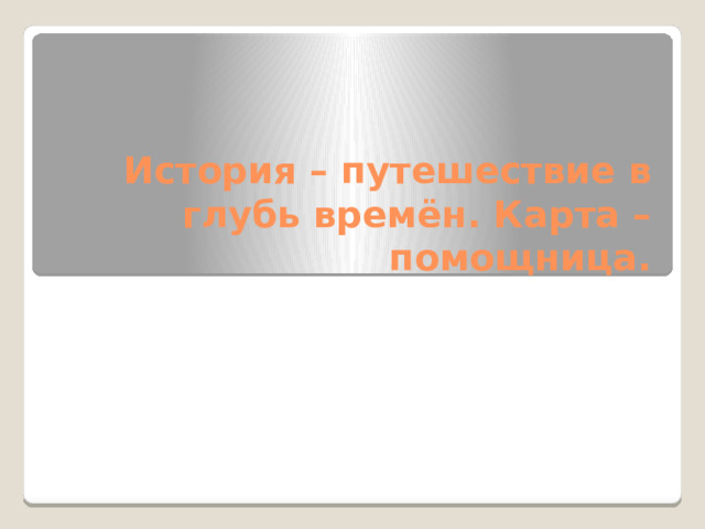 История – путешествие в глубь времён. Карта – помощница. 